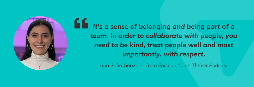 Quote from Ana Sofia Gonzalez from Episode 10 on Thriver Podcast, It’s a sense of belonging and being part of a team. In order to collaborate with people, you need to be kind, treat people well and most importantly, with respect."